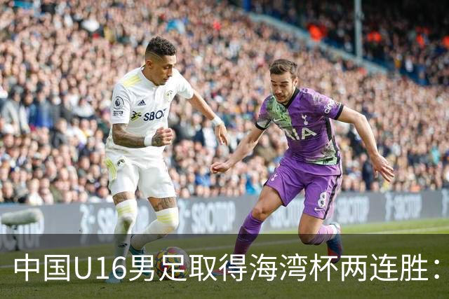 中国U16男足取得海湾杯两连胜：从战术分析到球队精神