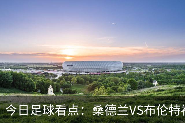 今日足球看点：桑德兰VS布伦特福德，伯恩茅斯VS阿斯顿维拉，富勒姆VS水晶宫，利物浦VS切尔西
