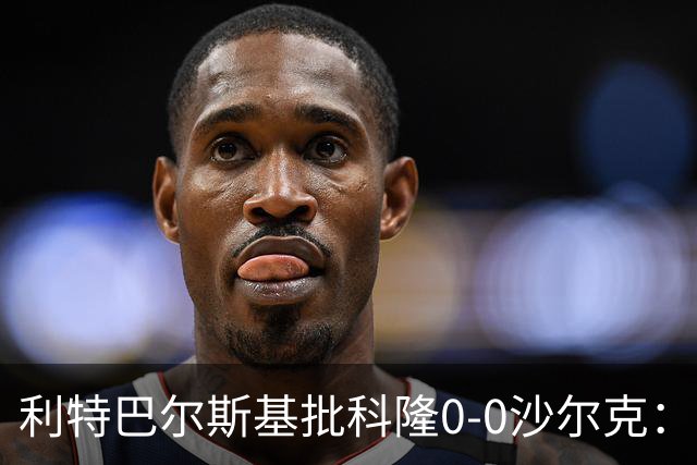 利特巴尔斯基批科隆0-0沙尔克：这场比赛可以直接扔进垃圾桶