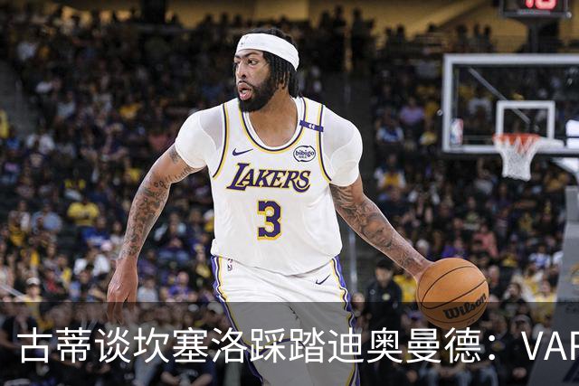 古蒂谈坎塞洛踩踏迪奥曼德：VAR应该介入此次动作