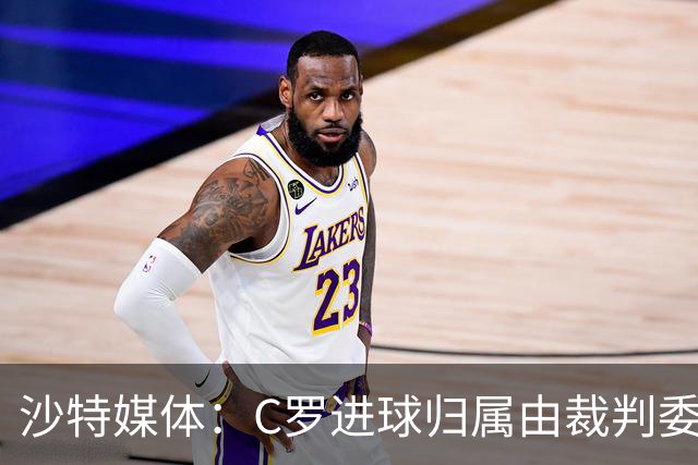 沙特媒体：C罗进球归属由裁判委员会裁定，官方报告已将进球记在C罗名下