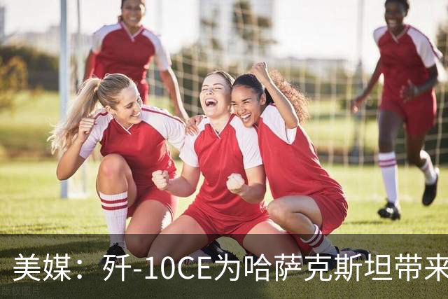 美媒：歼-10CE为哈萨克斯坦带来新的观察窗口，下一步或将采购歼-35
