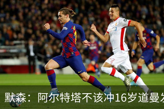 默森：阿尔特塔不该冲16岁道曼发火，他还是个孩子