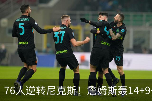 76人逆转尼克斯！詹姆斯轰14+9+7打服詹黑，仅1战就证明湖人错了